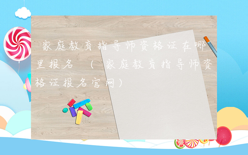 家庭教育指导师资格证在哪里报名 (家庭教育指导师资格证报名官网)